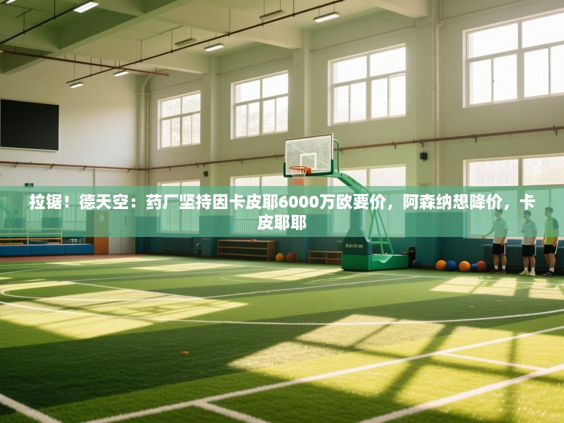 蓝鲸体育app官方下载-拉锯！德天空：药厂坚持因卡皮耶6000万欧要价，阿森纳想降价，卡皮耶耶