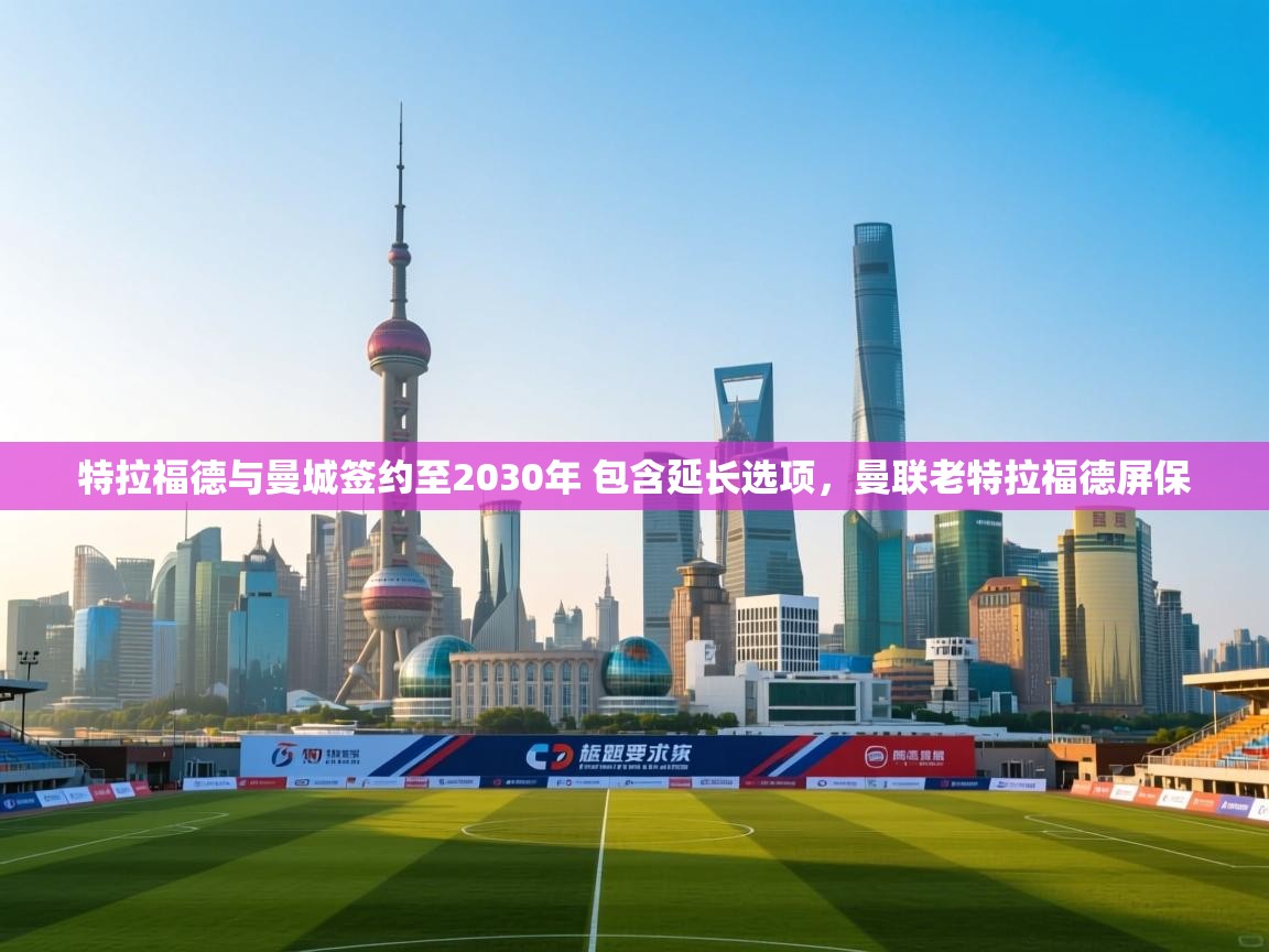 鲸蓝体育app-特拉福德与曼城签约至2030年 包含延长选项,曼联老特拉福德屏保 第3张