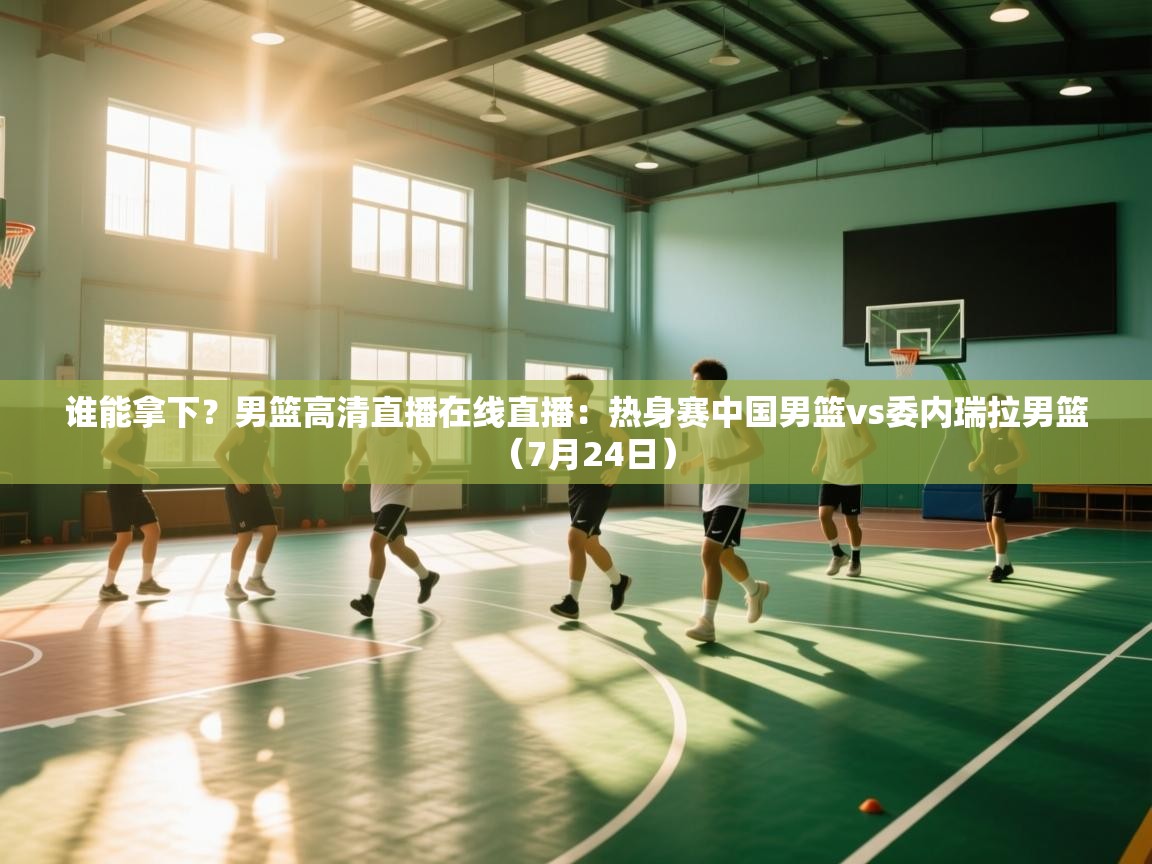 鲸鱼体育-谁能拿下？男篮高清直播在线直播：热身赛中国男篮vs委内瑞拉男篮（7月24日）